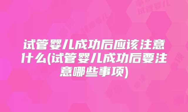 试管婴儿成功后应该注意什么(试管婴儿成功后要注意哪些事项)