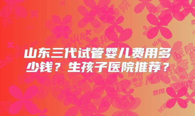 山东三代试管婴儿费用多少钱?生孩子医院推荐?
