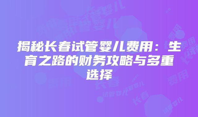 揭秘长春试管婴儿费用：生育之路的财务攻略与多重选择