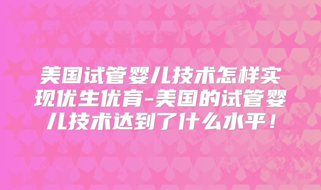 美国试管婴儿技术怎样实现优生优育-美国的试管婴儿技术达到了什么水平！