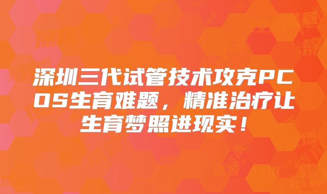 深圳三代试管技术攻克PCOS生育难题，精准治疗让生育梦照进现实！