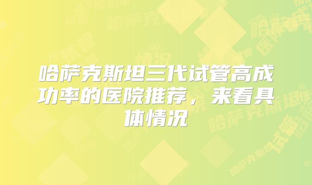 哈萨克斯坦三代试管高成功率的医院推荐，来看具体情况