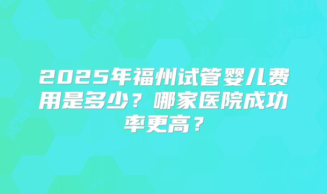 2025年福州试管婴儿费用是多少？哪家医院成功率更高？