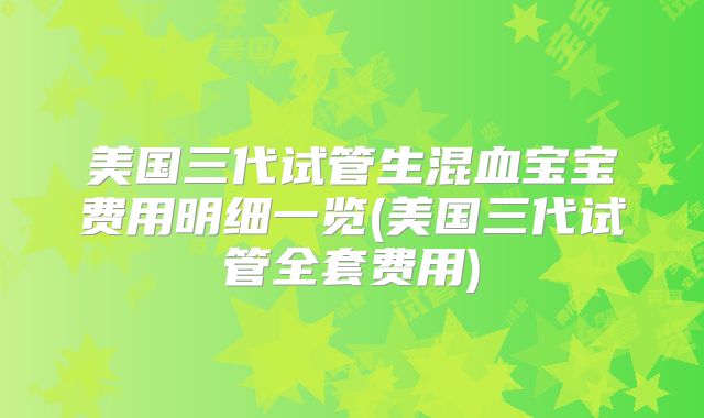 美国三代试管生混血宝宝费用明细一览(美国三代试管全套费用)