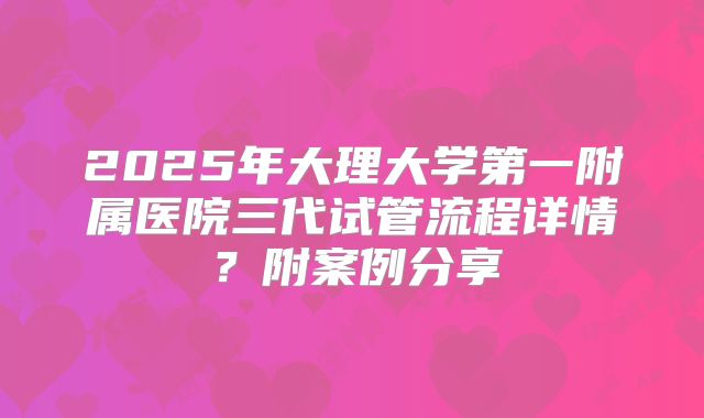 2025年大理大学第一附属医院三代试管流程详情?附案例分享