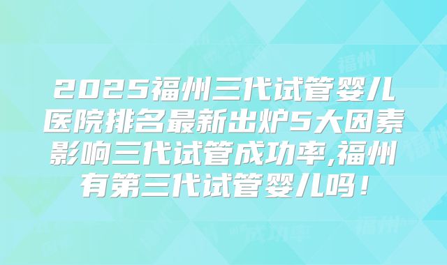 2025福州三代试管婴儿医院排名最新出炉5大因素影响三代试管成功率,福州有第三代试管婴儿吗！