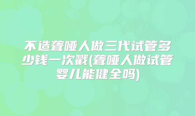 不造聋哑人做三代试管多少钱一次戳(聋哑人做试管婴儿能健全吗)