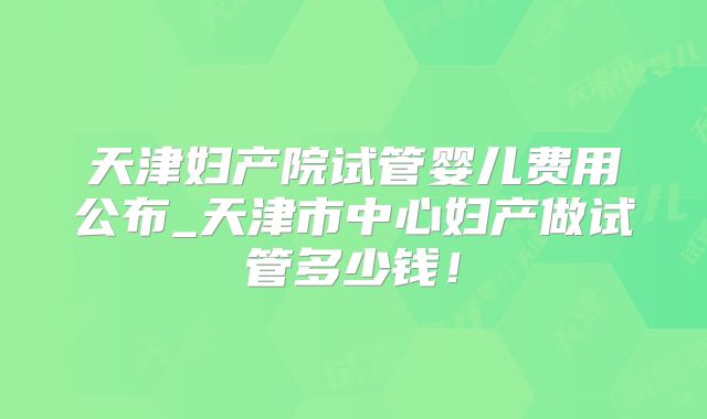 天津妇产院试管婴儿费用公布_天津市中心妇产做试管多少钱！