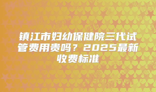 镇江市妇幼保健院三代试管费用贵吗？2025最新收费标准
