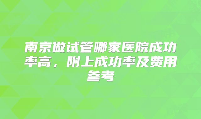南京做试管哪家医院成功率高，附上成功率及费用参考