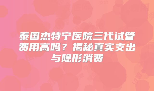 泰国杰特宁医院三代试管费用高吗？揭秘真实支出与隐形消费