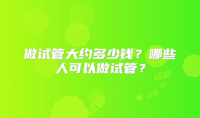 做试管大约多少钱?哪些人可以做试管?