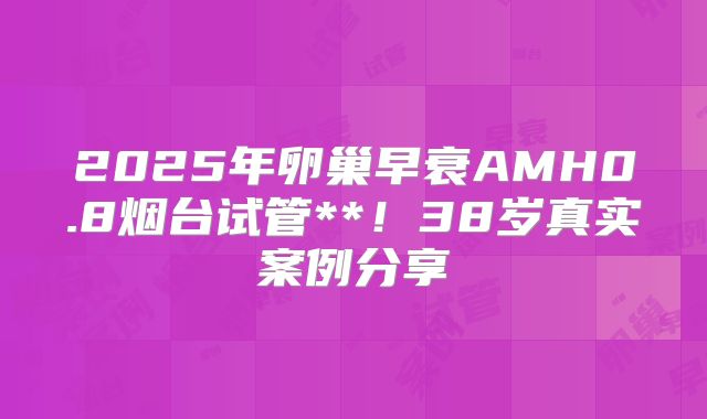 2025年卵巢早衰AMH0.8烟台试管**！38岁真实案例分享