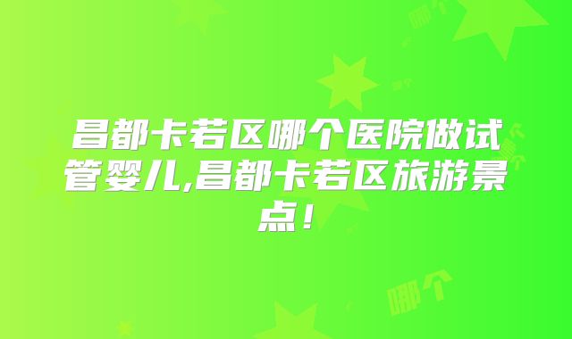 昌都卡若区哪个医院做试管婴儿,昌都卡若区旅游景点!