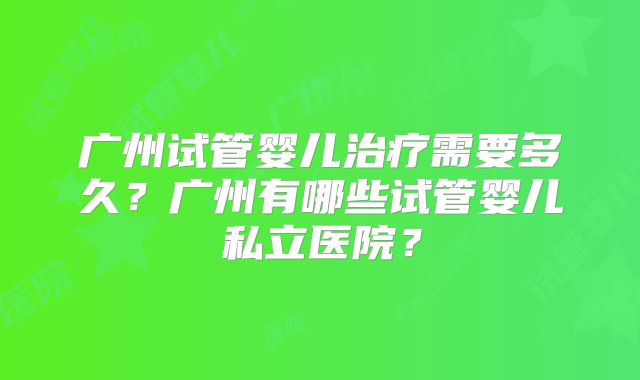 广州试管婴儿治疗需要多久？广州有哪些试管婴儿私立医院？