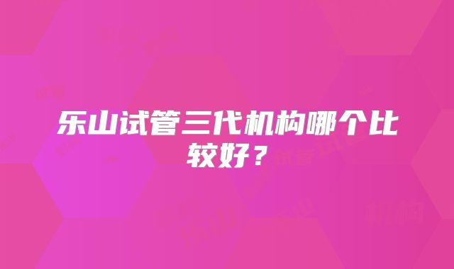 乐山试管三代机构哪个比较好？