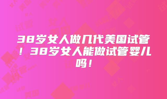 38岁女人做几代美国试管！38岁女人能做试管婴儿吗！
