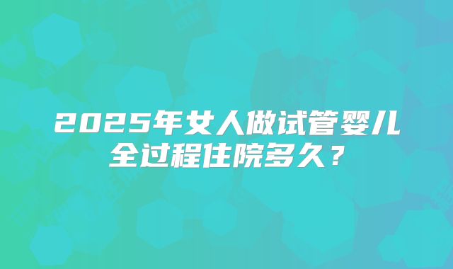 2025年女人做试管婴儿全过程住院多久？