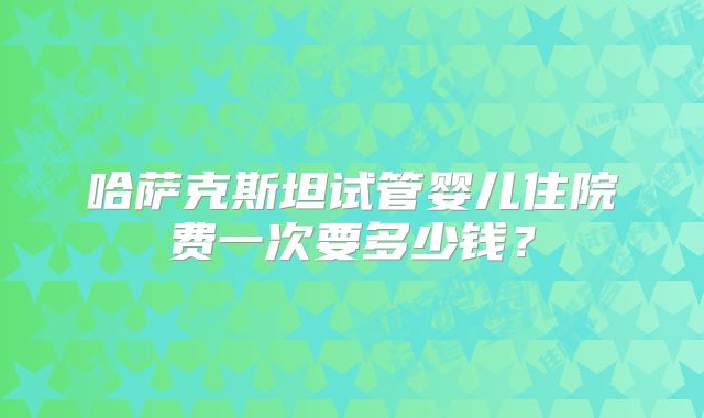 哈萨克斯坦试管婴儿住院费一次要多少钱？