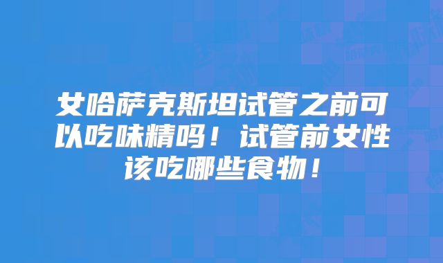 女哈萨克斯坦试管之前可以吃味精吗！试管前女性该吃哪些食物！