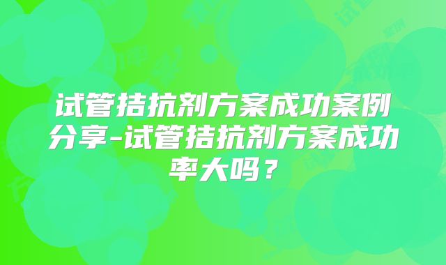 试管拮抗剂方案成功案例分享-试管拮抗剂方案成功率大吗？