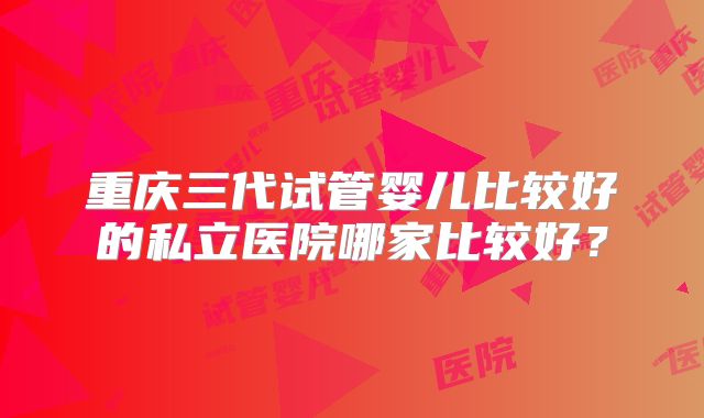 重庆三代试管婴儿比较好的私立医院哪家比较好？