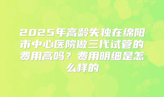 2025年高龄失独在绵阳市中心医院做三代试管的费用高吗?费用明细是怎么样的