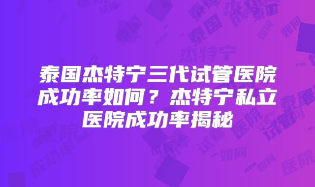 泰国杰特宁三代试管医院成功率如何？杰特宁私立医院成功率揭秘