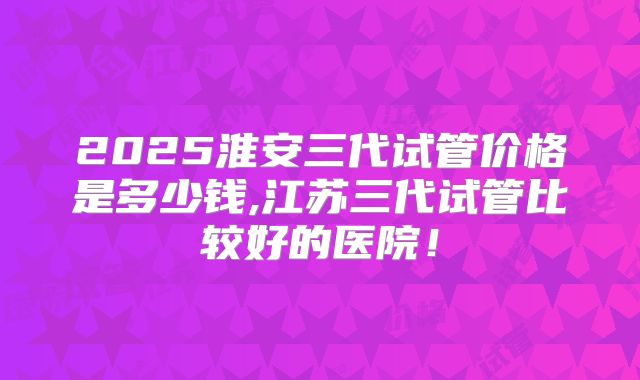 2025淮安三代试管价格是多少钱,江苏三代试管比较好的医院！