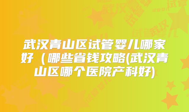 武汉青山区试管婴儿哪家好（哪些省钱攻略(武汉青山区哪个医院产科好)