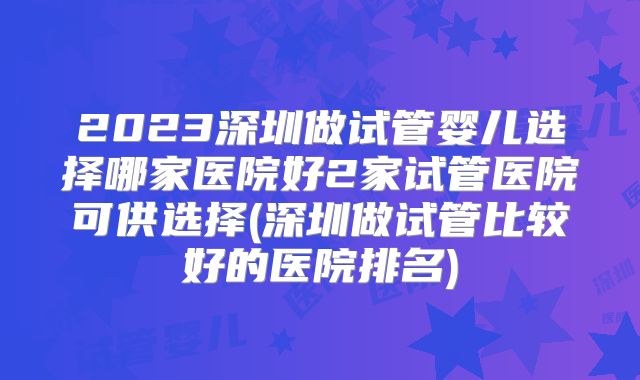 2023深圳做试管婴儿选择哪家医院好2家试管医院可供选择(深圳做试管比较好的医院排名)