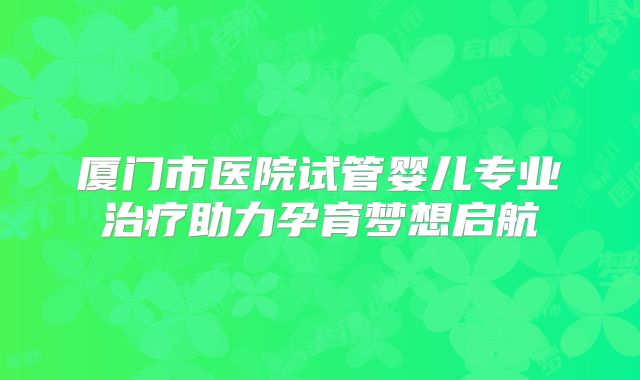 厦门市医院试管婴儿专业治疗助力孕育梦想启航