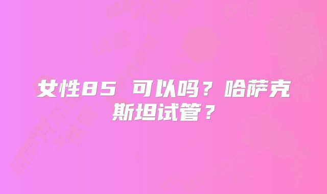 女性85 可以吗？哈萨克斯坦试管？
