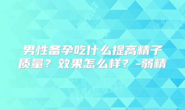 男性备孕吃什么提高精子质量？效果怎么样？-弱精