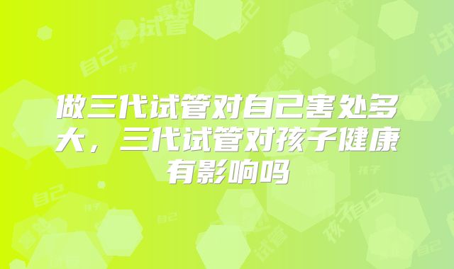 做三代试管对自己害处多大，三代试管对孩子健康有影响吗