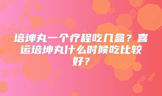 培坤丸一个疗程吃几盒？喜运培坤丸什么时候吃比较好？