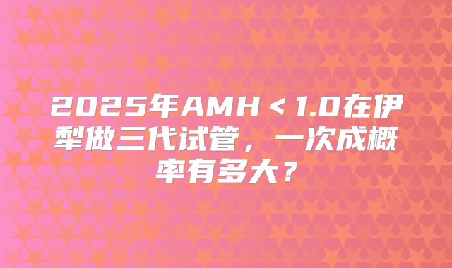 2025年AMH＜1.0在伊犁做三代试管，一次成概率有多大？