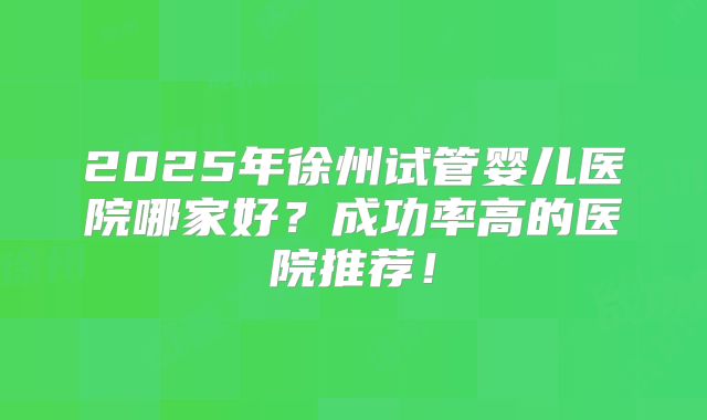 2025年徐州试管婴儿医院哪家好？成功率高的医院推荐！