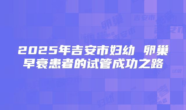 2025年吉安市妇幼 卵巢早衰患者的试管成功之路