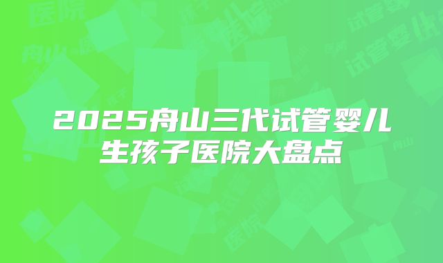 2025舟山三代试管婴儿生孩子医院大盘点