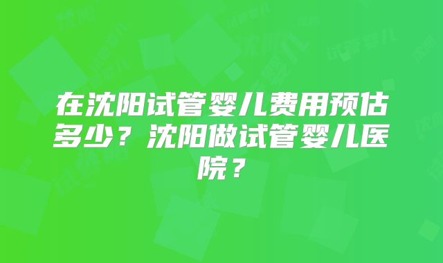 在沈阳试管婴儿费用预估多少？沈阳做试管婴儿医院？