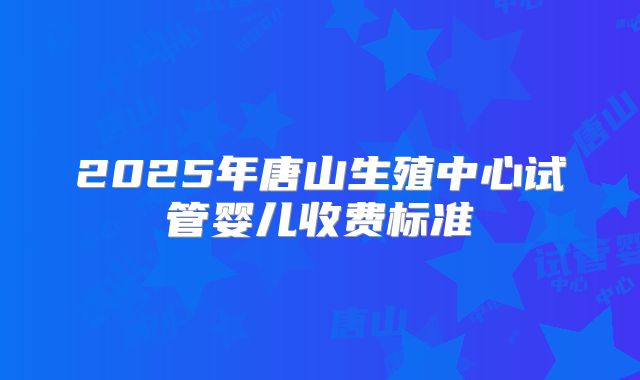2025年唐山生殖中心试管婴儿收费标准