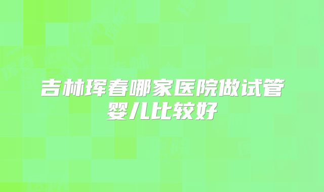 吉林珲春哪家医院做试管婴儿比较好