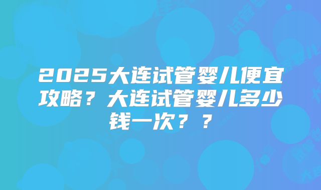 2025大连试管婴儿便宜攻略？大连试管婴儿多少钱一次？？
