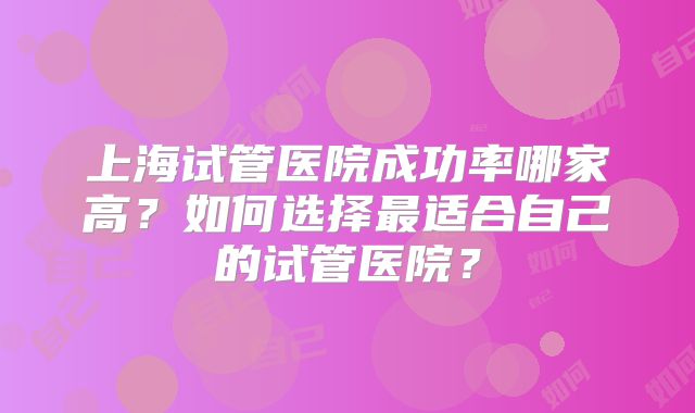 上海试管医院成功率哪家高？如何选择最适合自己的试管医院？
