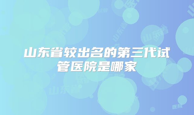 山东省较出名的第三代试管医院是哪家