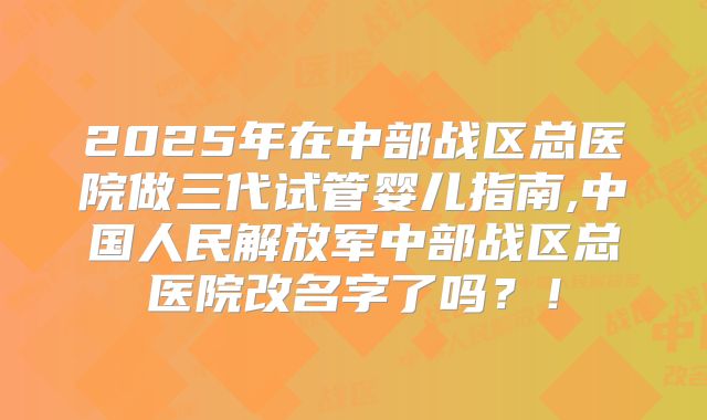 2025年在中部战区总医院做三代试管婴儿指南,中国人民解放军中部战区总医院改名字了吗？！