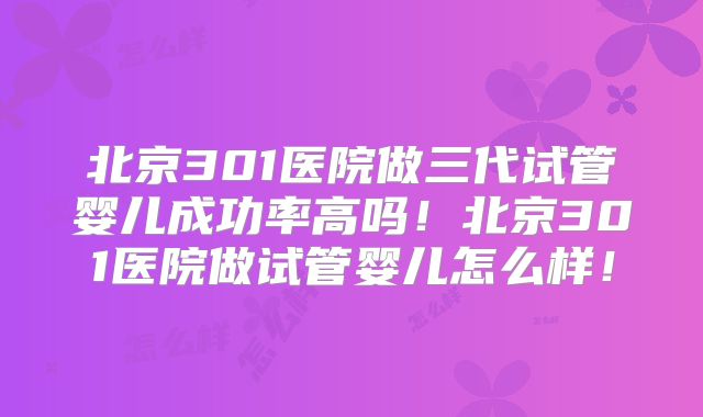 北京301医院做三代试管婴儿成功率高吗！北京301医院做试管婴儿怎么样！