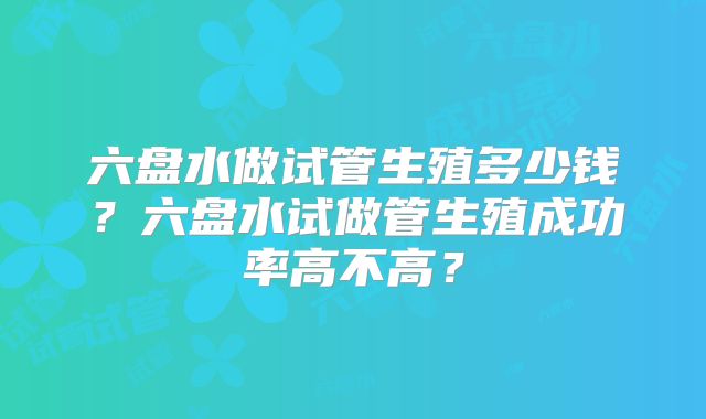 六盘水做试管生殖多少钱?六盘水试做管生殖成功率高不高?
