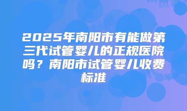 2025年南阳市有能做第三代试管婴儿的正规医院吗？南阳市试管婴儿收费标准
